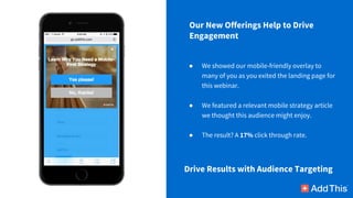 ● We showed our mobile-friendly overlay to
many of you as you exited the landing page for
this webinar.
● We featured a relevant mobile strategy article
we thought this audience might enjoy.
● The result? A 17% click through rate.
Drive Results with Audience Targeting
Our New Offerings Help to Drive
Engagement
 