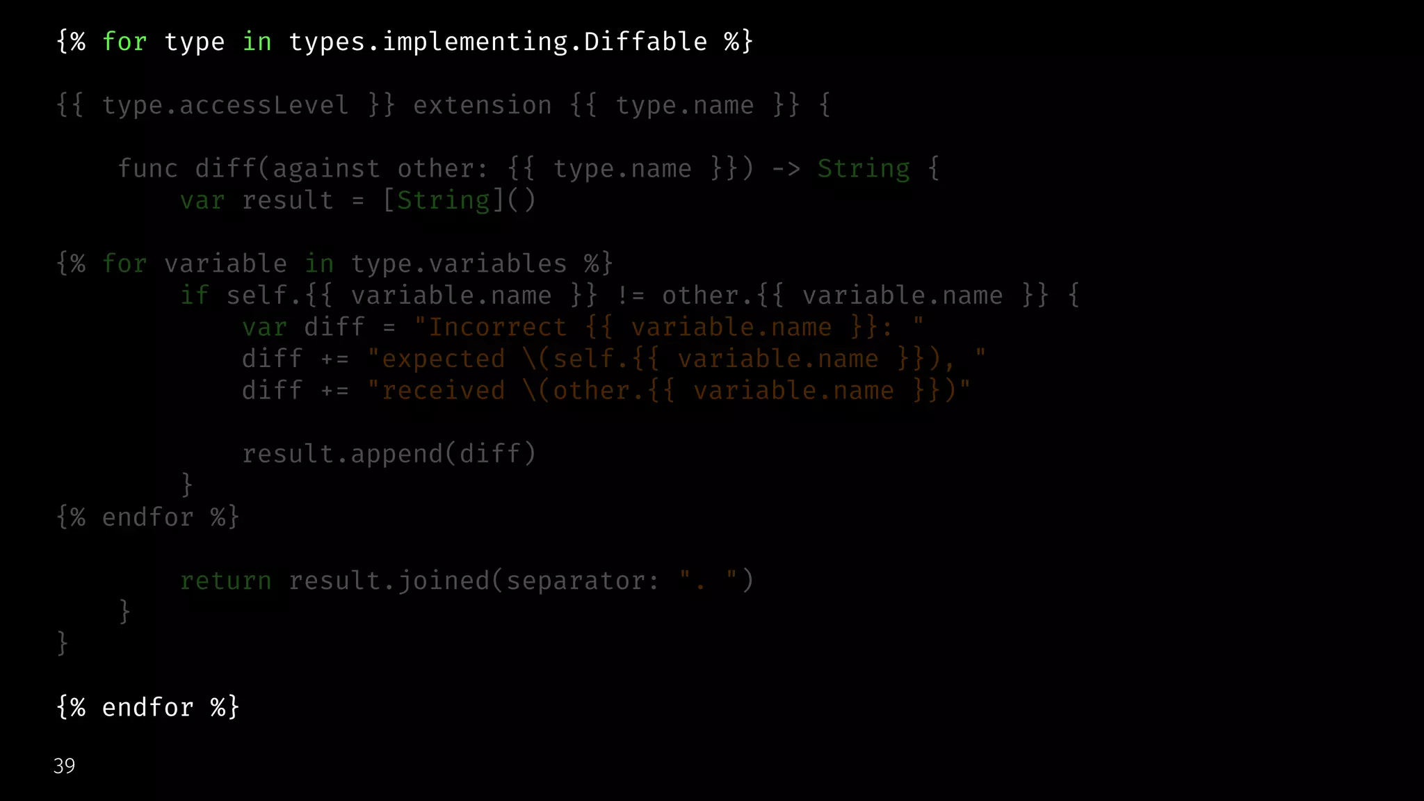 {% for type in types.implementing.Diffable %}
{{ type.accessLevel }} extension {{ type.name }} {
func diff(against other: {{ type.name }}) -> String {
var result = [String]()
{% for variable in type.variables %}
if self.{{ variable.name }} != other.{{ variable.name }} {
var diff = "Incorrect {{ variable.name }}: "
diff += "expected (self.{{ variable.name }}), "
diff += "received (other.{{ variable.name }})"
result.append(diff)
}
{% endfor %}
return result.joined(separator: ". ")
}
}
{% endfor %}
39
 