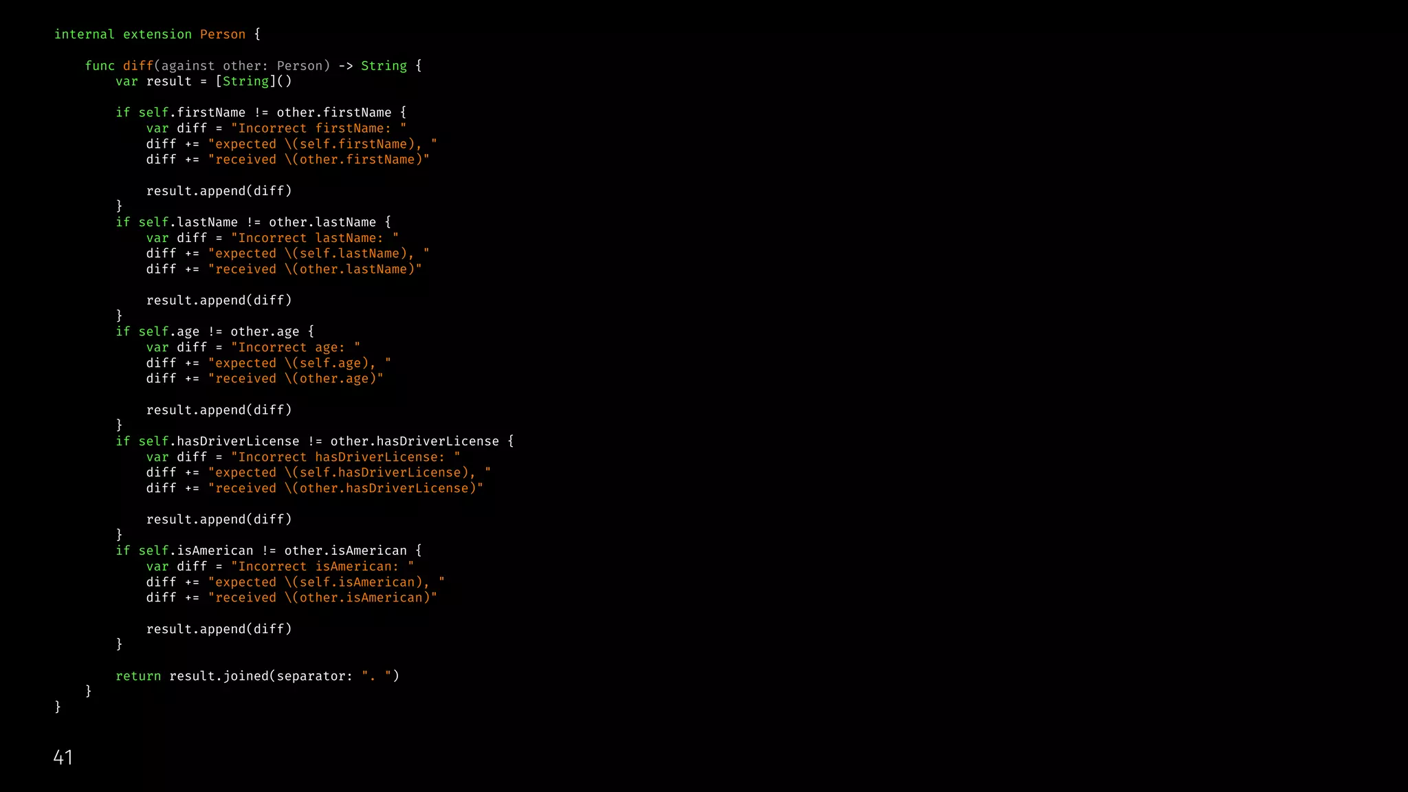 internal extension Person {
func diff(against other: Person) -> String {
var result = [String]()
if self.firstName != other.firstName {
var diff = "Incorrect firstName: "
diff += "expected (self.firstName), "
diff += "received (other.firstName)"
result.append(diff)
}
if self.lastName != other.lastName {
var diff = "Incorrect lastName: "
diff += "expected (self.lastName), "
diff += "received (other.lastName)"
result.append(diff)
}
if self.age != other.age {
var diff = "Incorrect age: "
diff += "expected (self.age), "
diff += "received (other.age)"
result.append(diff)
}
if self.hasDriverLicense != other.hasDriverLicense {
var diff = "Incorrect hasDriverLicense: "
diff += "expected (self.hasDriverLicense), "
diff += "received (other.hasDriverLicense)"
result.append(diff)
}
if self.isAmerican != other.isAmerican {
var diff = "Incorrect isAmerican: "
diff += "expected (self.isAmerican), "
diff += "received (other.isAmerican)"
result.append(diff)
}
return result.joined(separator: ". ")
}
}
41
 
