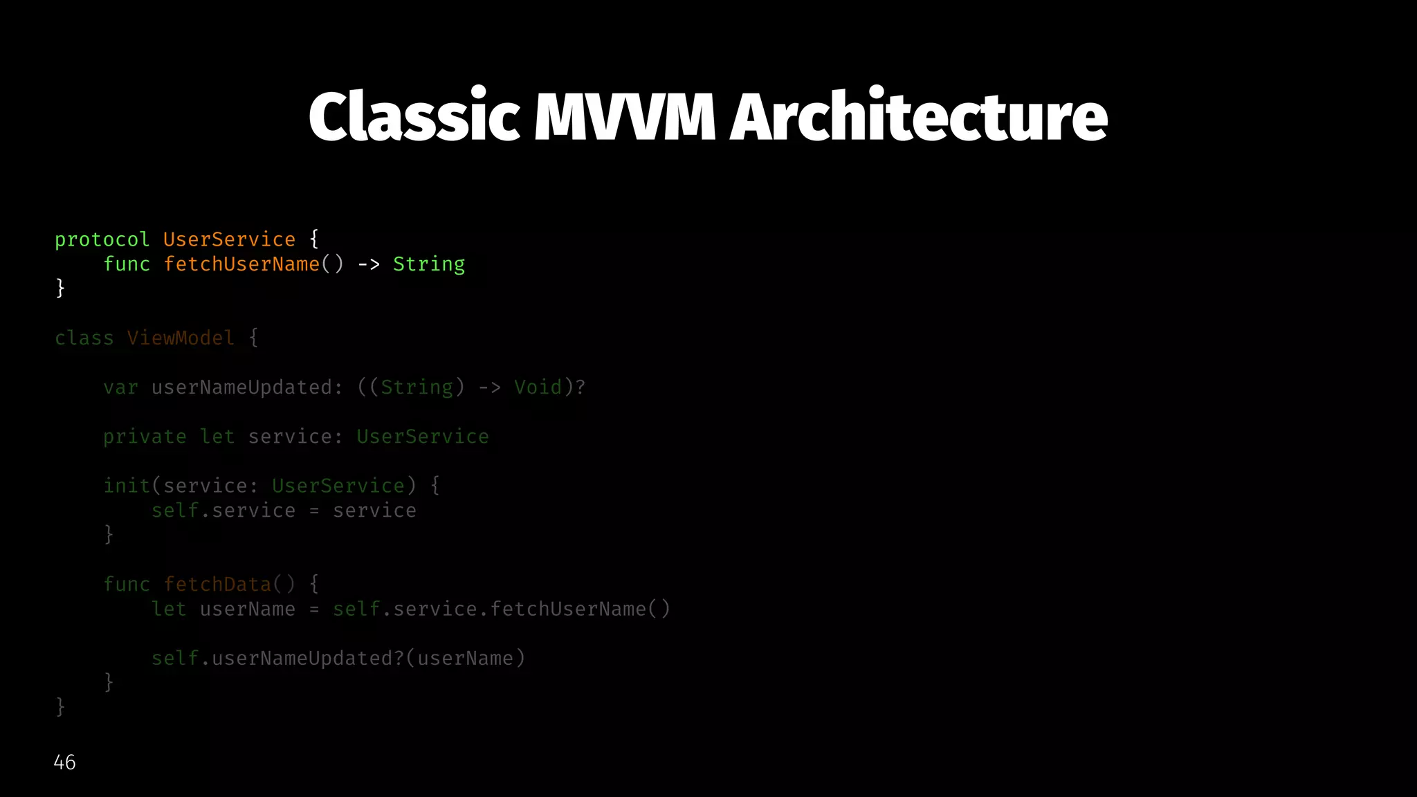 Classic MVVM Architecture
protocol UserService {
func fetchUserName() -> String
}
class ViewModel {
var userNameUpdated: ((String) -> Void)?
private let service: UserService
init(service: UserService) {
self.service = service
}
func fetchData() {
let userName = self.service.fetchUserName()
self.userNameUpdated?(userName)
}
}
46
 