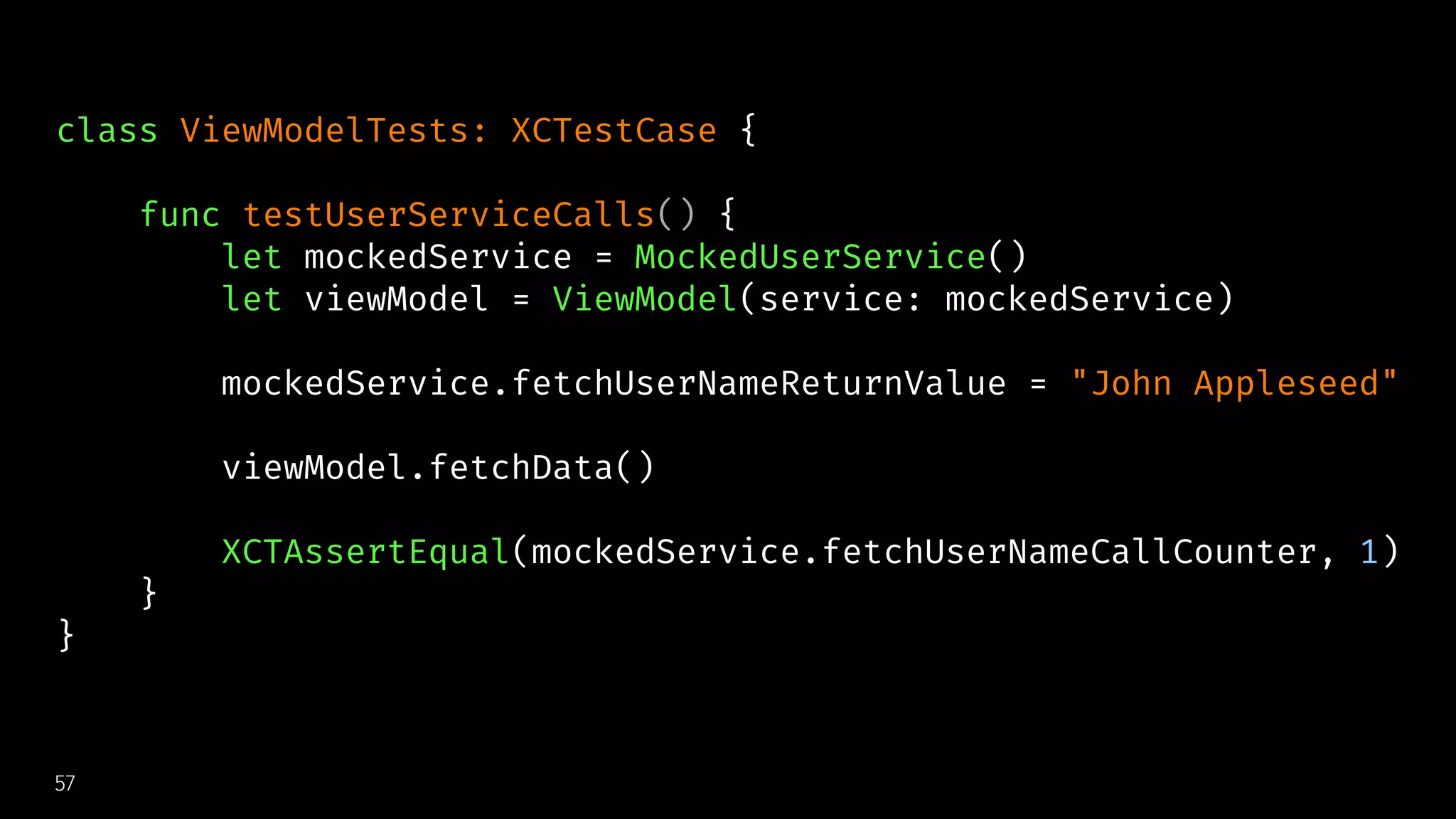 class ViewModelTests: XCTestCase {
func testUserServiceCalls() {
let mockedService = MockedUserService()
let viewModel = ViewModel(service: mockedService)
mockedService.fetchUserNameReturnValue = "John Appleseed"
viewModel.fetchData()
XCTAssertEqual(mockedService.fetchUserNameCallCounter, 1)
}
}
57
 