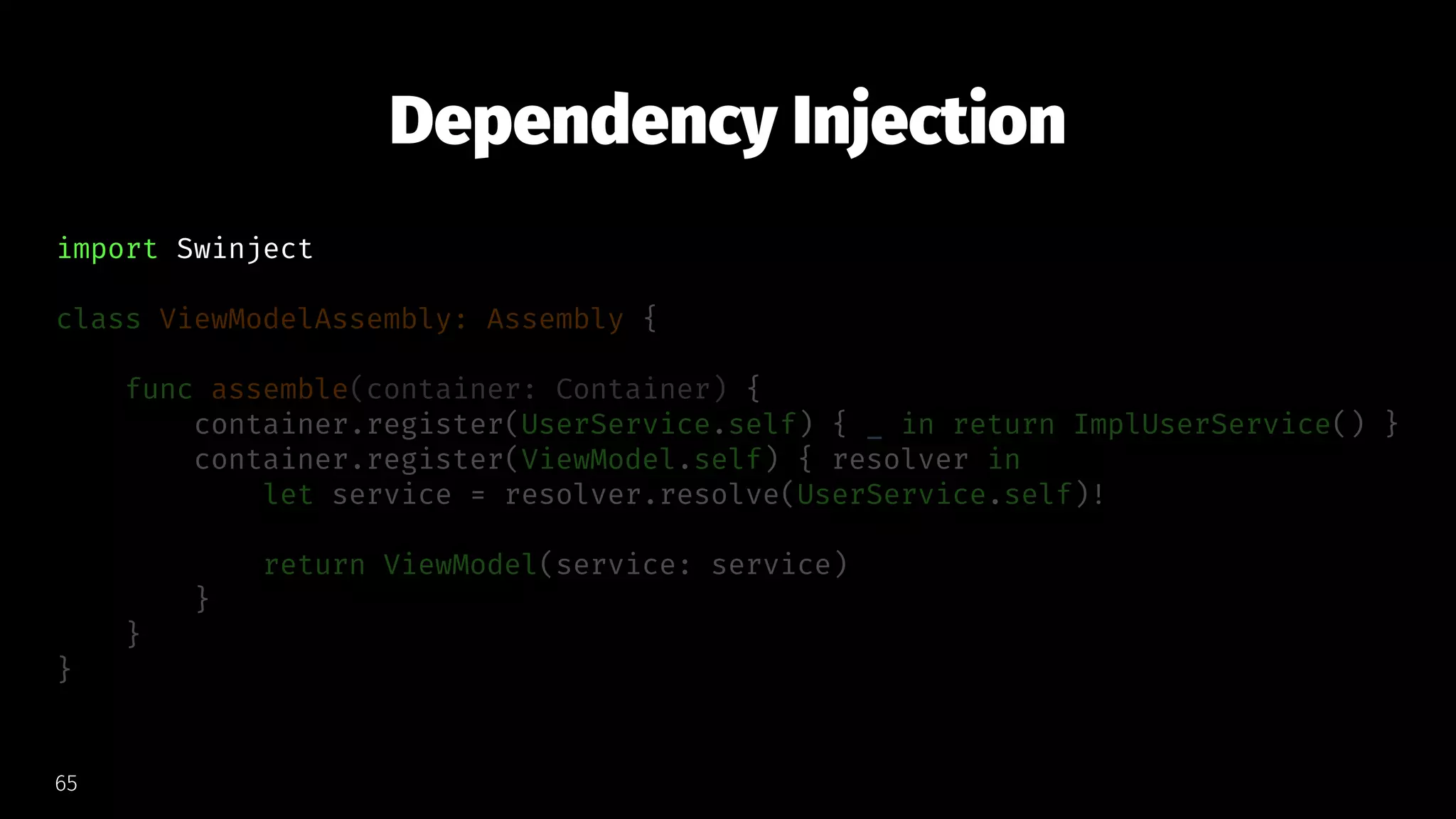 Dependency Injection
import Swinject
class ViewModelAssembly: Assembly {
func assemble(container: Container) {
container.register(UserService.self) { _ in return ImplUserService() }
container.register(ViewModel.self) { resolver in
let service = resolver.resolve(UserService.self)!
return ViewModel(service: service)
}
}
}
65
 