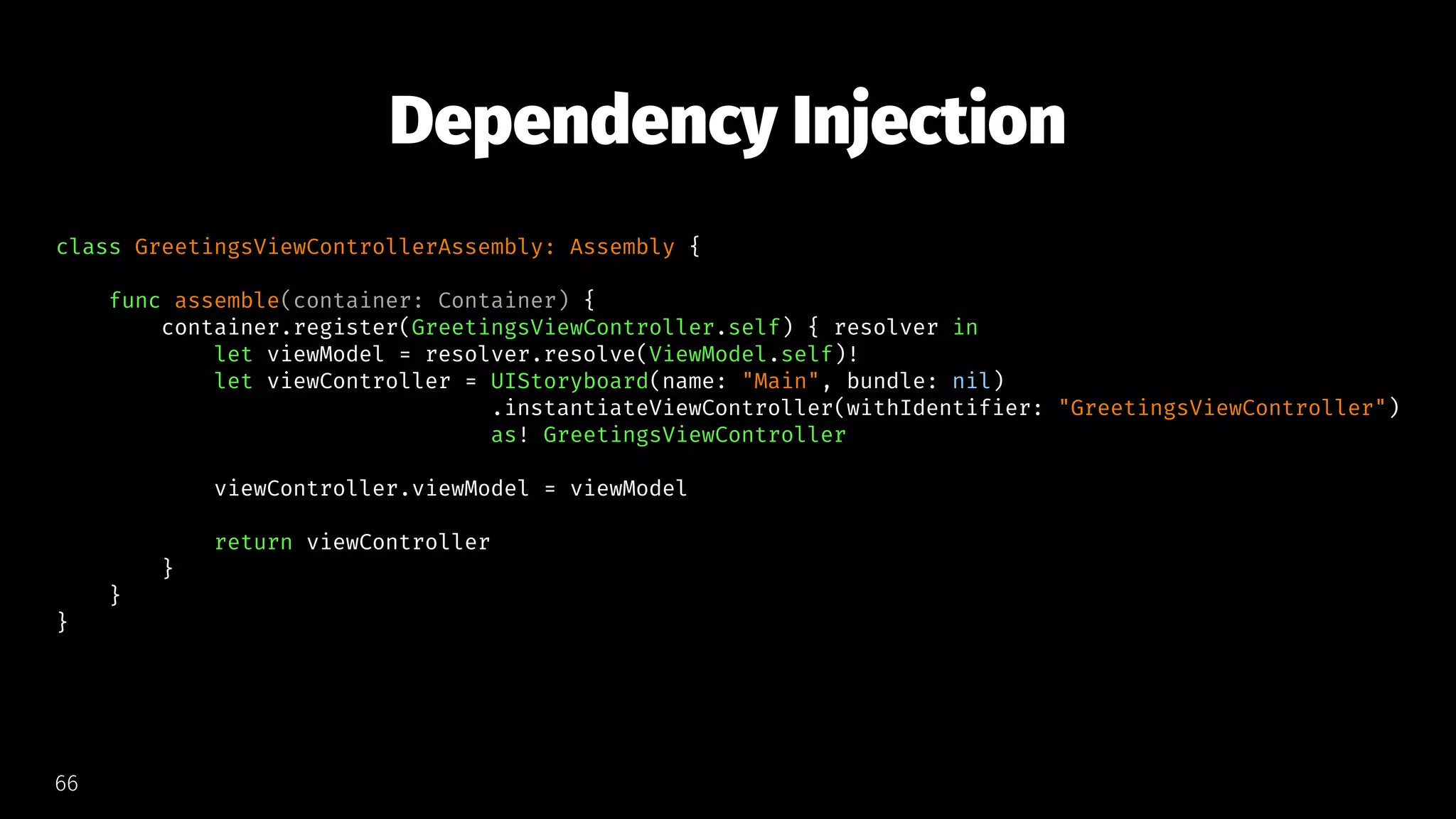 Dependency Injection
class GreetingsViewControllerAssembly: Assembly {
func assemble(container: Container) {
container.register(GreetingsViewController.self) { resolver in
let viewModel = resolver.resolve(ViewModel.self)!
let viewController = UIStoryboard(name: "Main", bundle: nil)
.instantiateViewController(withIdentifier: "GreetingsViewController")
as! GreetingsViewController
viewController.viewModel = viewModel
return viewController
}
}
}
66
 