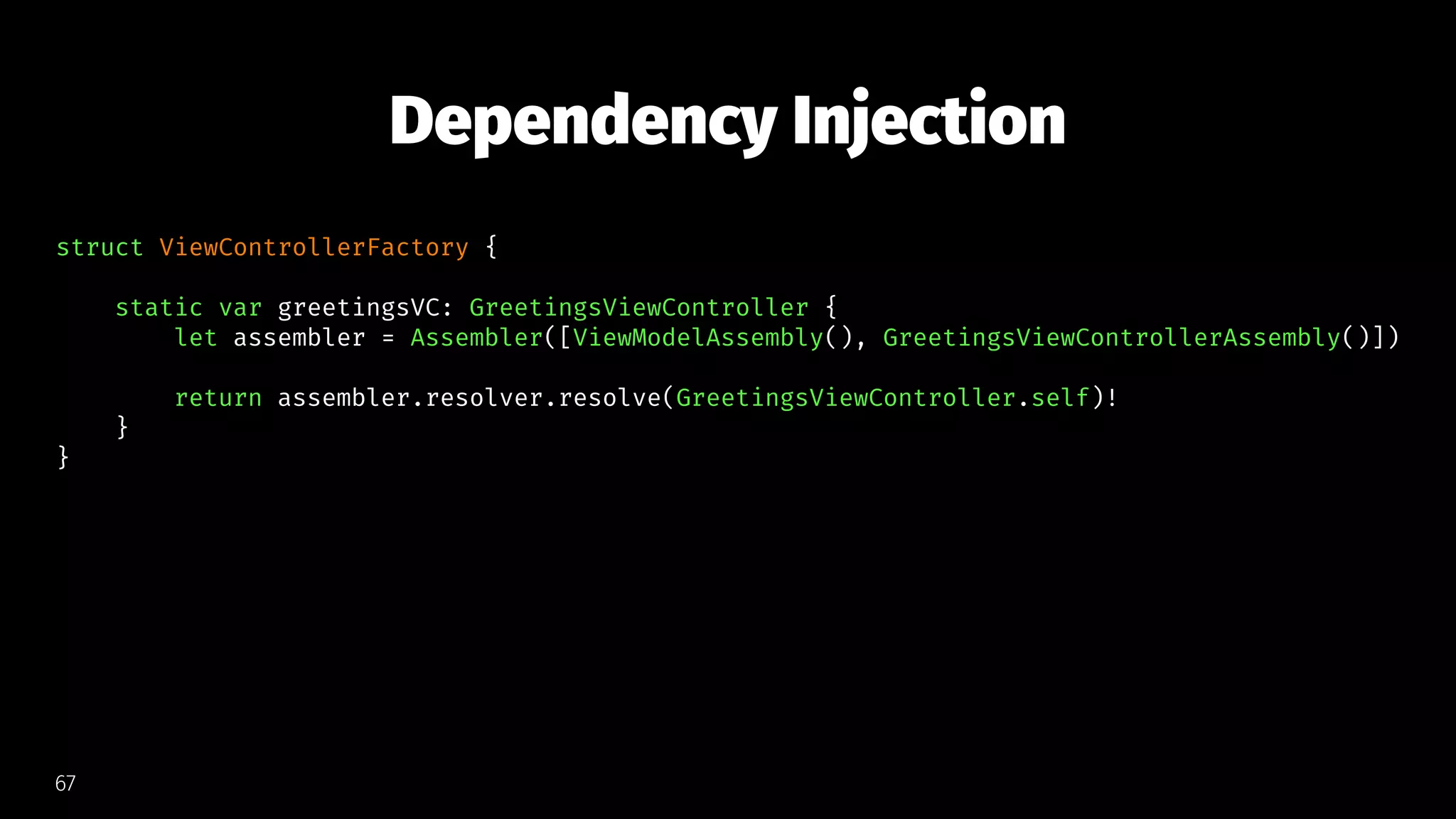 Dependency Injection
struct ViewControllerFactory {
static var greetingsVC: GreetingsViewController {
let assembler = Assembler([ViewModelAssembly(), GreetingsViewControllerAssembly()])
return assembler.resolver.resolve(GreetingsViewController.self)!
}
}
67
 