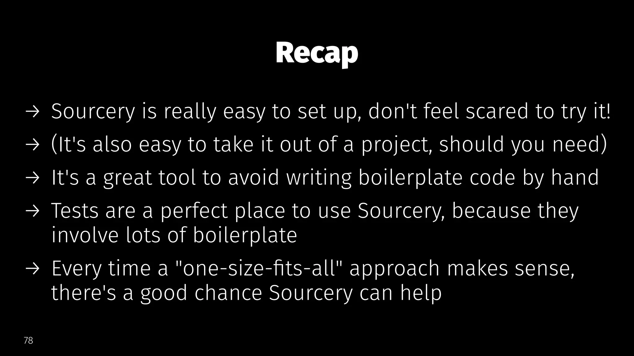 Recap
→ Sourcery is really easy to set up, don't feel scared to try it!
→ (It's also easy to take it out of a project, should you need)
→ It's a great tool to avoid writing boilerplate code by hand
→ Tests are a perfect place to use Sourcery, because they
involve lots of boilerplate
→ Every time a "one-size-ﬁts-all" approach makes sense,
there's a good chance Sourcery can help
78
 