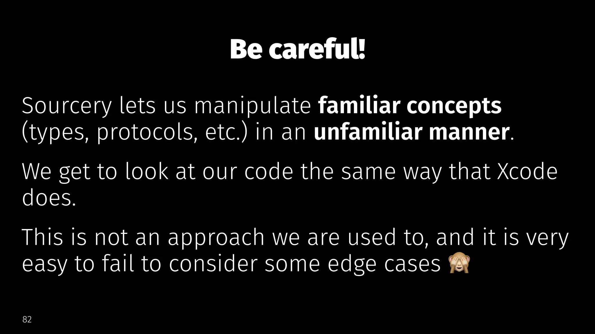 Be careful!
Sourcery lets us manipulate familiar concepts
(types, protocols, etc.) in an unfamiliar manner.
We get to look at our code the same way that Xcode
does.
This is not an approach we are used to, and it is very
easy to fail to consider some edge cases
82
 