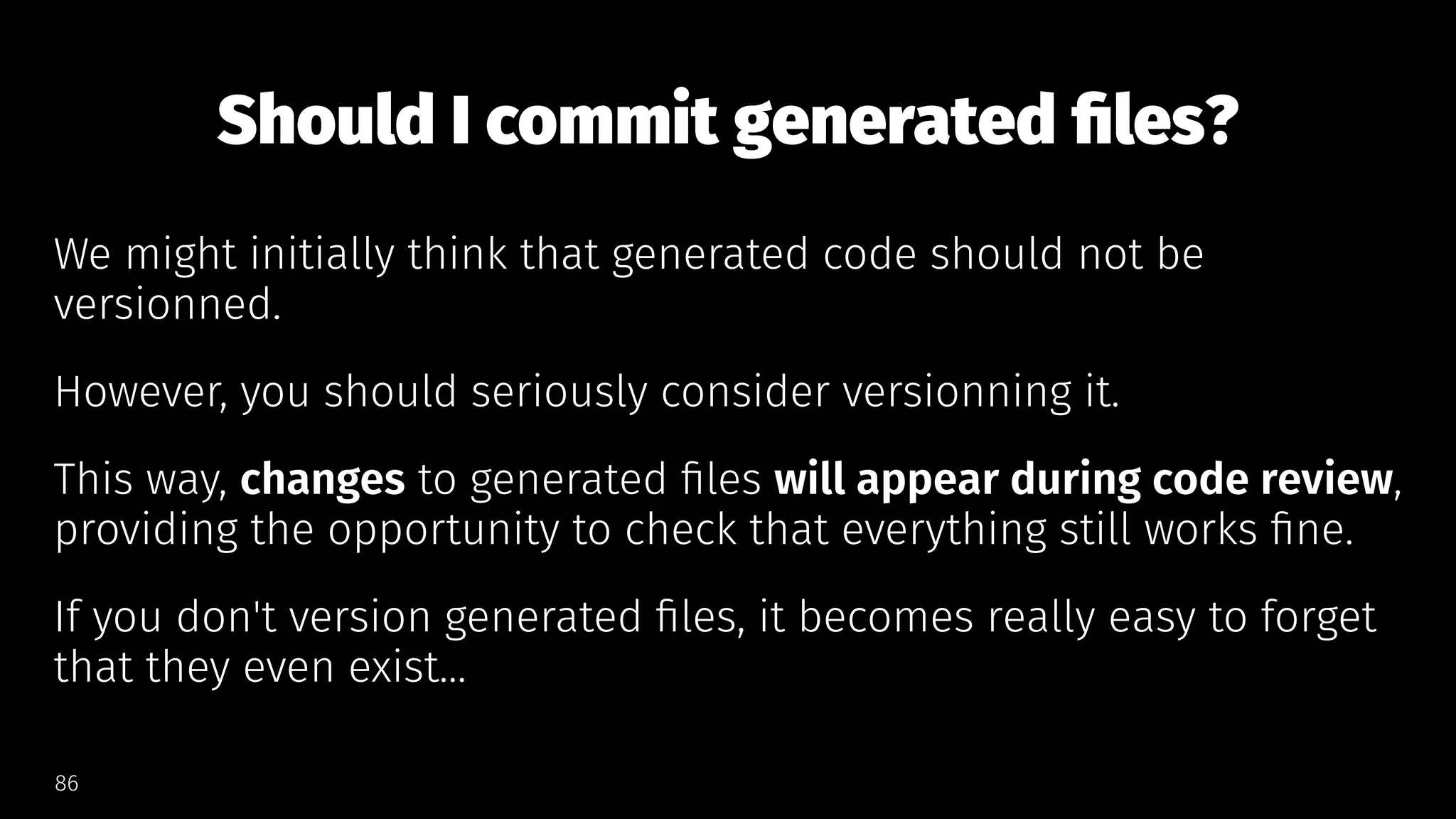 Should I commit generated ﬁles?
We might initially think that generated code should not be
versionned.
However, you should seriously consider versionning it.
This way, changes to generated ﬁles will appear during code review,
providing the opportunity to check that everything still works ﬁne.
If you don't version generated ﬁles, it becomes really easy to forget
that they even exist...
86
 