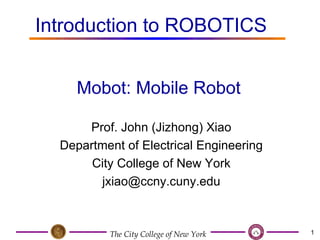 Prof. John (Jizhong) Xiao Department of Electrical Engineering City College of New York [email_address] Mobot: Mobile Robot Introduction to ROBOTICS   