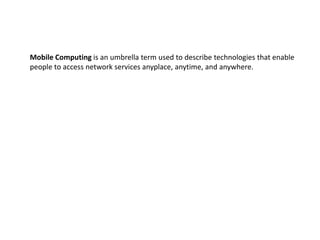 Mobile Computing is an umbrella term used to describe technologies that enable
people to access network services anyplace, anytime, and anywhere.
 