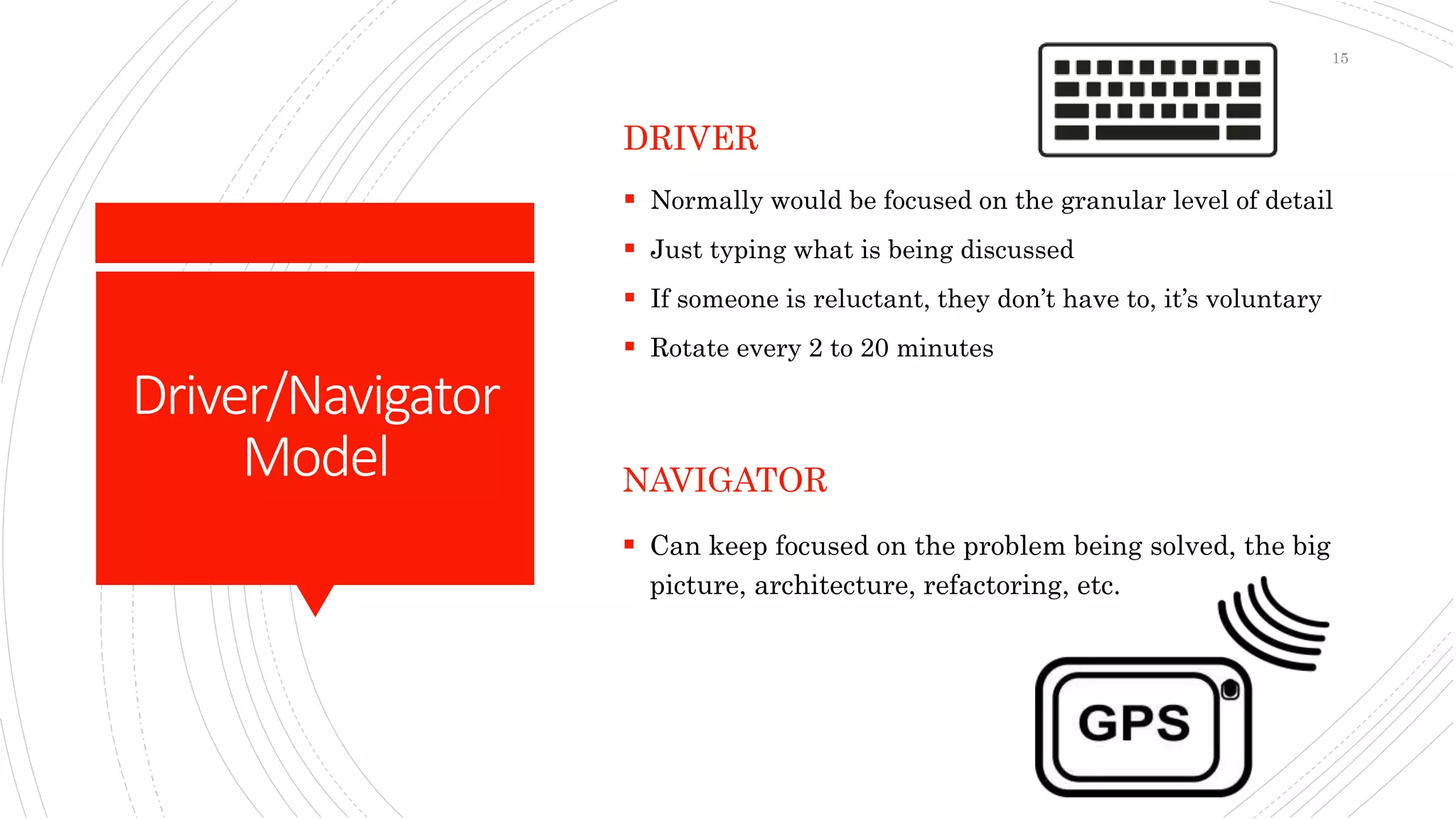 Driver/Navigator
Model
DRIVER
 Normally would be focused on the granular level of detail
 Just typing what is being discussed
 If someone is reluctant, they don’t have to, it’s voluntary
 Rotate every 2 to 20 minutes
NAVIGATOR
 Can keep focused on the problem being solved, the big
picture, architecture, refactoring, etc.
15
 