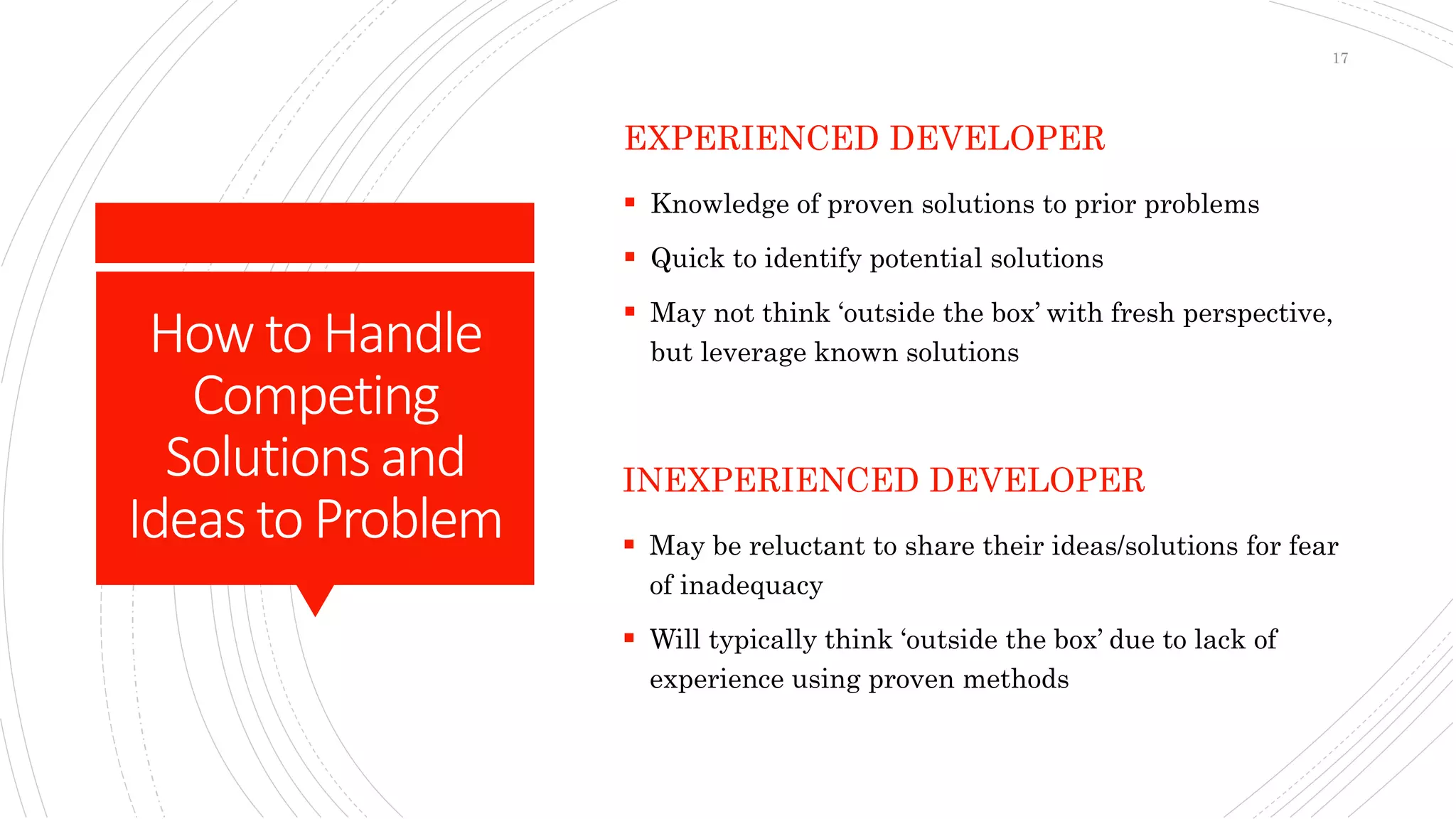 How toHandle
Competing
Solutionsand
Ideasto Problem
EXPERIENCED DEVELOPER
 Knowledge of proven solutions to prior problems
 Quick to identify potential solutions
 May not think ‘outside the box’ with fresh perspective,
but leverage known solutions
INEXPERIENCED DEVELOPER
 May be reluctant to share their ideas/solutions for fear
of inadequacy
 Will typically think ‘outside the box’ due to lack of
experience using proven methods
17
 
