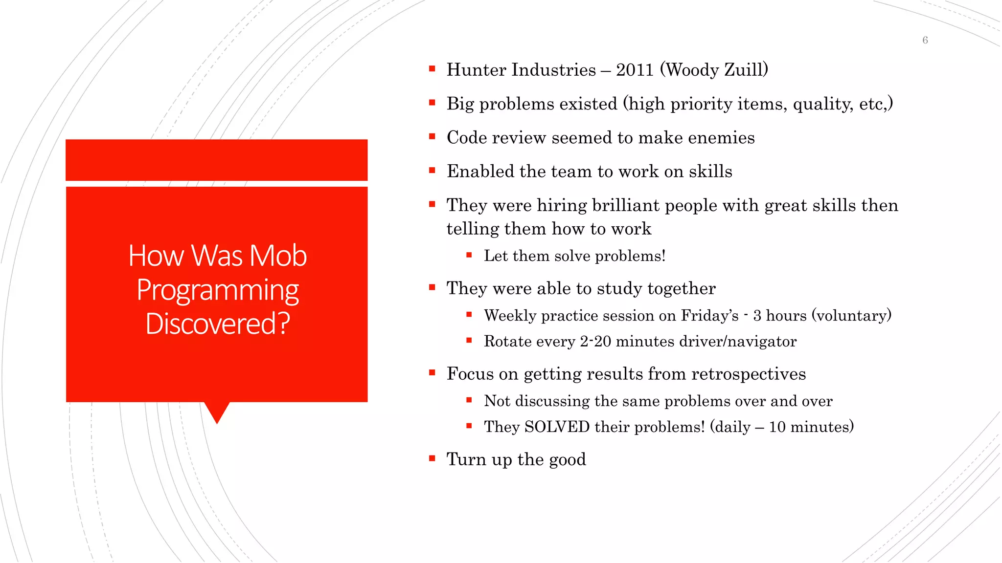 HowWasMob
Programming
Discovered?
 Hunter Industries – 2011 (Woody Zuill)
 Big problems existed (high priority items, quality, etc,)
 Code review seemed to make enemies
 Enabled the team to work on skills
 They were hiring brilliant people with great skills then
telling them how to work
 Let them solve problems!
 They were able to study together
 Weekly practice session on Friday’s - 3 hours (voluntary)
 Rotate every 2-20 minutes driver/navigator
 Focus on getting results from retrospectives
 Not discussing the same problems over and over
 They SOLVED their problems! (daily – 10 minutes)
 Turn up the good
6
 
