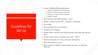 Guidelinesfor
SetUp
 Create a Mobbing Working Agreement
 Gather in a dedicated co-located space
 Limit your work in progress to one item
 Commit to creating a safe environment
 Amplify the good
 Start each day with skills learning – 1 hour
 Ideally, 2-3 large monitors/TVs, 1 computer, 1 keyboard
 No standup
 Driver (change every 2-10 minutes)
 All others are navigators
 Product Owner should sit and spend time/often the whole day with the
team
 Deliver to prod. daily or multiple times a day – CI/CD
 Take lunch together as a team, maximize collaboration
 Team functioning as a team
 Other computers might be doing research, but only 1 to code base
(main pc)
11
 