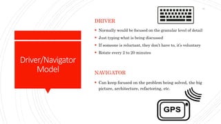 Driver/Navigator
Model
DRIVER
 Normally would be focused on the granular level of detail
 Just typing what is being discussed
 If someone is reluctant, they don’t have to, it’s voluntary
 Rotate every 2 to 20 minutes
NAVIGATOR
 Can keep focused on the problem being solved, the big
picture, architecture, refactoring, etc.
15
 