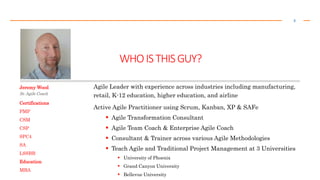 WHOISTHISGUY?
2
Jeremy Wood
Sr. Agile Coach
Agile Leader with experience across industries including manufacturing,
retail, K-12 education, higher education, and airline
Active Agile Practitioner using Scrum, Kanban, XP & SAFe
 Agile Transformation Consultant
 Agile Team Coach & Enterprise Agile Coach
 Consultant & Trainer across various Agile Methodologies
 Teach Agile and Traditional Project Management at 3 Universities
 University of Phoenix
 Grand Canyon University
 Bellevue University
Certifications
PMP
CSM
CSP
SPC4
SA
LSSBB
Education
MBA
 