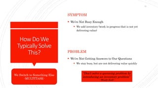 How DoWe
TypicallySolve
This?
SYMPTOM
 We’re Not Busy Enough
 We add inventory (work in progress that is not yet
delivering value)
PROBLEM
 We’re Not Getting Answers to Our Questions
 We stay busy, but are not delivering value quickly
We Switch to Something Else
-MULTITASK-
“Don’t solve a queueing problem by
introducing an inventory problem”
- Woody Zuill -
23
 