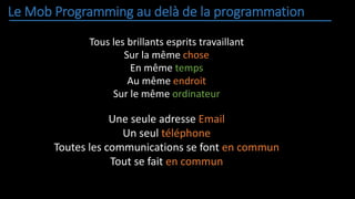 Le Mob Programming au delà de la programmation
Tous les brillants esprits travaillant
Sur la même chose
En même temps
Au même endroit
Sur le même ordinateur
Une seule adresse Email
Un seul téléphone
Toutes les communications se font en commun
Tout se fait en commun
 