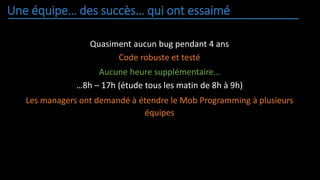 Une équipe… des succès… qui ont essaimé
Quasiment aucun bug pendant 4 ans
Code robuste et testé
Aucune heure supplémentaire…
…8h – 17h (étude tous les matin de 8h à 9h)
Les managers ont demandé à étendre le Mob Programming à plusieurs
équipes
 
