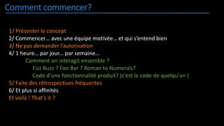 Comment commencer?
1/ Présenter le concept
2/ Commencer… avec une équipe motivée… et qui s’entend bien
3/ Ne pas demander l’autorisation
4/ 1 heure… par jour... par semaine…
Comment on interagit ensemble ?
Fizz Buzz ? Foo Bar ? Roman to Numerals?
Code d’une fonctionnalité produit? (c’est le code de quelqu’un )
5/ Faire des rétrospectives fréquentes
6/ Et plus si affinités
Et voilà ! That’s it ?
 