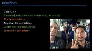 Bénéfices
C’est FUN !
Transmission de la connaissance (métier, technique)
Plus de super-héros
Améliorer les interactions
S’entre-aider en permanence
et non en « best effort »
 