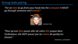 Strong-style pairing
"For an idea to go from your head into the computer it MUST
go through someone else's hands“
“Pour qu’une idée puisse aller de votre tête jusque dans
l’ordinateur, elle DOIT passer par les mains de quelqu’un
d’autre.”
Traduction n_umiastowski
Llewellyn Falco
 