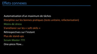 Effets connexes
Automatisation d’un maximum de tâches
Discipline sur les bonnes pratiques (tests unitaire, refactorisation)
Moins de stress
S’améliorer sur les « soft-skills »
Rétrospectives sur l’instant
Plus de stand-ups
Scrum Master ??!!
One-piece flow...
 