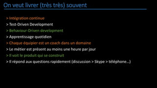 On veut livrer (très très) souvent
> Intégration continue
> Test-Driven Development
> Behaviour-Driven development
> Apprentissage quotidien
> Chaque équipier est un coach dans un domaine
> Le métier est présent au moins une heure par jour
> Il voit le produit qui se construit
> Il répond aux questions rapidement (discussion > Skype > téléphone…)
 