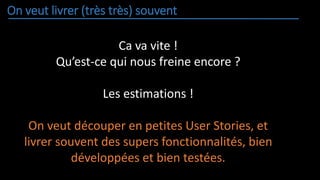 On veut livrer (très très) souvent
Ca va vite !
Qu’est-ce qui nous freine encore ?
Les estimations !
On veut découper en petites User Stories, et
livrer souvent des supers fonctionnalités, bien
développées et bien testées.
 