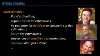 #NoEstimates
#NoEstimates :
Pas d’estimations,
à quoi servent les estimations,
ne pas baser les décisions uniquement sur des
estimations,
parler des estimations,
trouver des alternatives aux estimations,
découper n’est pas estimer
…
 