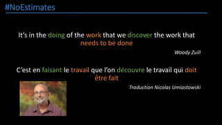 #NoEstimates
It’s in the doing of the work that we discover the work that
needs to be done
Woody Zuill
C’est en faisant le travail que l’on découvre le travail qui doit
être fait
Traduction Nicolas Umiastowski
 