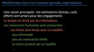 #NoEstimates dans mon contexte (grandes organisations)
Une raison principale : les estimations (temps, coût,
effort) sont prises pour des engagements
Le projet est drivé par les estimations
Les ressources humaines sont pressurées
Les freins sont livrés avec ce modèle :
peu d’entraide
peu de motivation réelle
la vision produit qui se liquéfie
…
 
