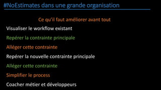 #NoEstimates dans une grande organisation
Ce qu’il faut améliorer avant tout
Visualiser le workflow existant
Repérer la contrainte principale
Alléger cette contrainte
Repérer la nouvelle contrainte principale
Alléger cette contrainte
Simplifier le process
Coacher métier et développeurs
 