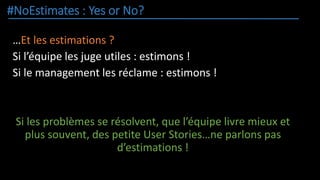#NoEstimates : Yes or No?
…Et les estimations ?
Si l’équipe les juge utiles : estimons !
Si le management les réclame : estimons !
Si les problèmes se résolvent, que l’équipe livre mieux et
plus souvent, des petite User Stories…ne parlons pas
d’estimations !
 