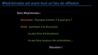 #NoEstimates est avant tout un lieu de réflexion
Donc #NoEstimates :
Discussion : Pourquoi estimer ? A quel prix ?
Choix : participer à la discussion,
ne plus faire d’estimations,
ne pas faire toujours des estimations….
Discutons !
 