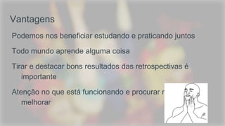 Vantagens
Podemos nos beneficiar estudando e praticando juntos
Todo mundo aprende alguma coisa
Tirar e destacar bons resultados das retrospectivas é
importante
Atenção no que está funcionando e procurar maneiras de
melhorar
 