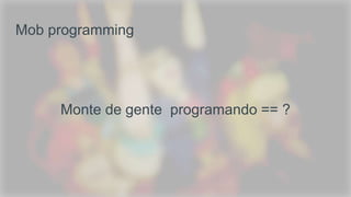 Mob programming
Monte de gente programando == ?
 