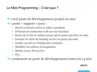 Le Mob Programming – C’est quoi ?
Ò 1 seul poste de développement projeté au mur
Ò 1 poste « support » pour :
Ò  Suivre en écoute active et aider à produire
Ò  Si besoin de recherches web sur une fonction
Ò  Ecrire de la doc en même temps que le poste qui drive le code.
Ò  Fournir les infos du backlog en live au poste qui code
Ò  Garder un œil sur l’intégration continue
Ò  Modifier les critères d’acceptation
Ò  Mettre à jour Jira en live
Ò  Etc…
Ò 1 roulement au poste de développement toutes les 15 min
 