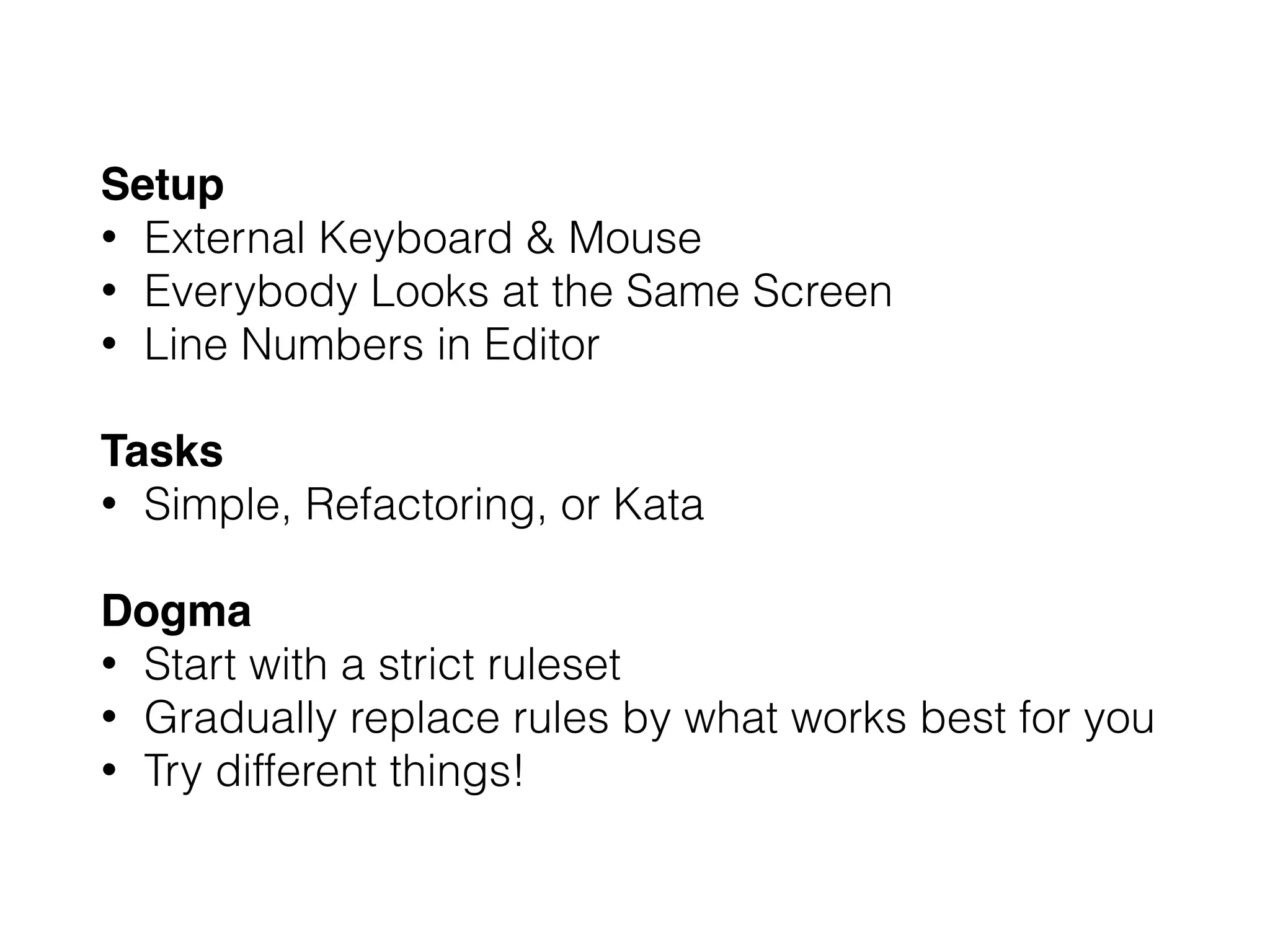 Setup
• External Keyboard & Mouse
• Everybody Looks at the Same Screen
• Line Numbers in Editor
Tasks
• Simple, Refactoring, or Kata
Dogma
• Start with a strict ruleset
• Gradually replace rules by what works best for you
• Try different things!
 