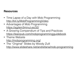 Resources
• Time Lapse of a Day with Mob Programming 
http://bit.ly/MobProgrammingVideo
• Advantages of Mob Programming 
https://agilein3minut.es/32/
• A Growing Compendium of Tips and Practices 
https://leanpub.com/mobprogrammingguidebook
• Theme Website 
http://mobprogramming.org/
• The “Original” Slides by Woody Zuill 
http://www.slideshare.net/andrefaria/mob-programming
 