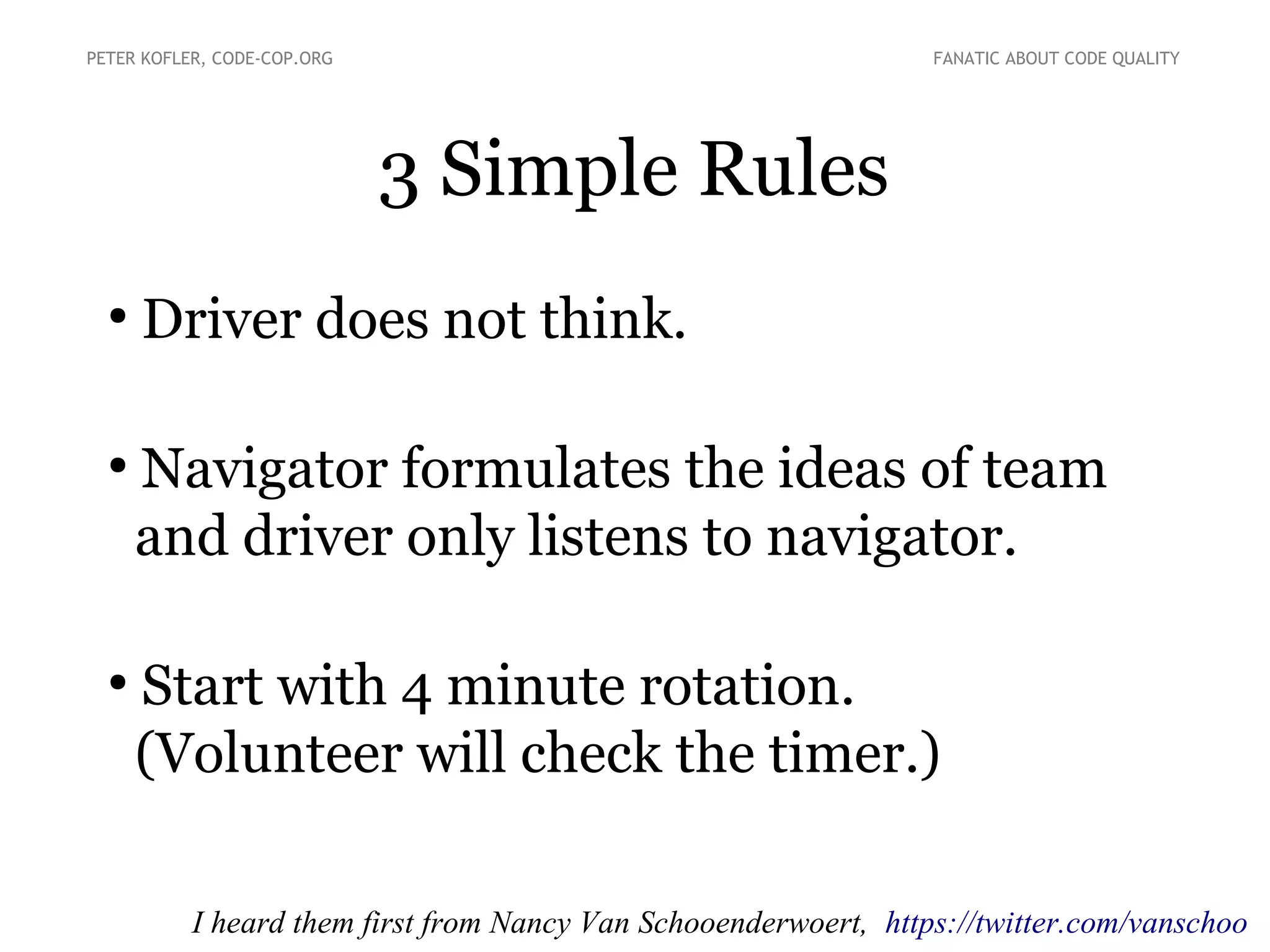 3 Simple Rules
●
Driver does not think.
●
Navigator formulates the ideas of team
and driver only listens to navigator.
●
Start with 4 minute rotation.
(Volunteer will check the timer.)
PETER KOFLER, CODE-COP.ORG FANATIC ABOUT CODE QUALITY
I heard them first from Nancy Van Schooenderwoert, https://twitter.com/vanschoo
 
