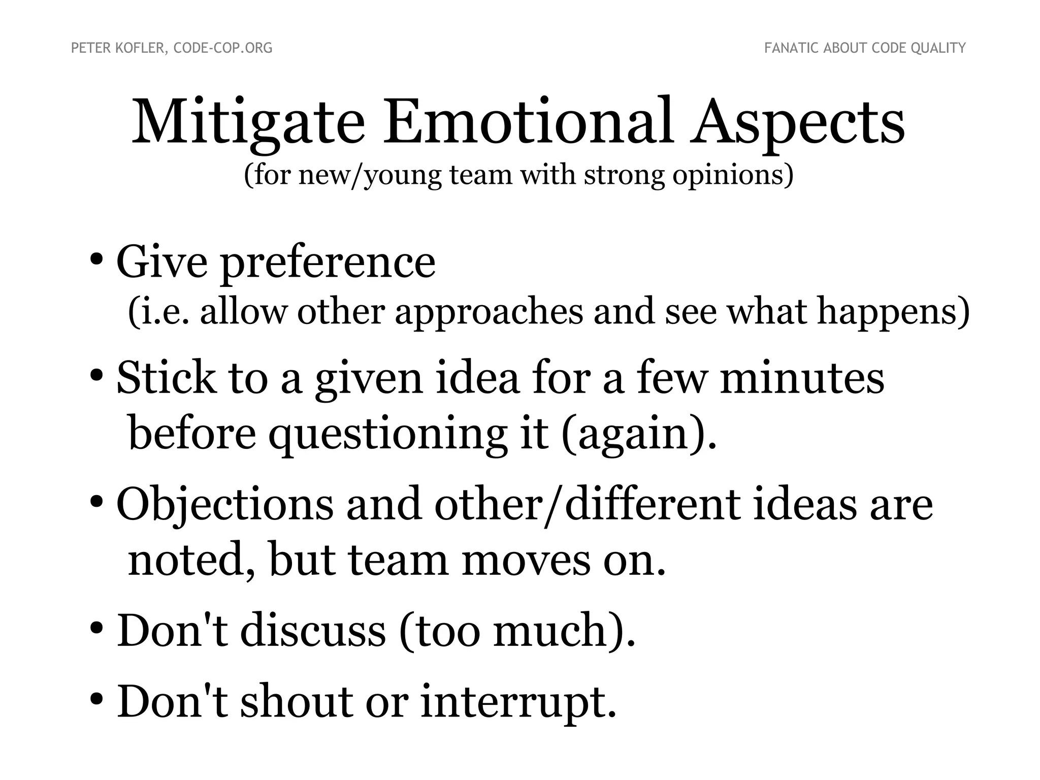 Mitigate Emotional Aspects
(for new/young team with strong opinions)
●
Give preference
(i.e. allow other approaches and see what happens)
●
Stick to a given idea for a few minutes
before questioning it (again).
●
Objections and other/different ideas are
noted, but team moves on.
●
Don't discuss (too much).
●
Don't shout or interrupt.
PETER KOFLER, CODE-COP.ORG FANATIC ABOUT CODE QUALITY
 