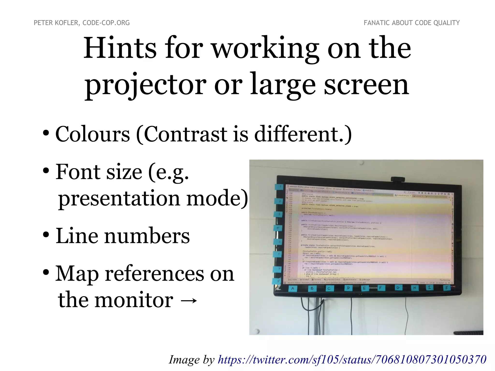 Hints for working on the
projector or large screen
●
Colours (Contrast is different.)
●
Font size (e.g.
presentation mode)
●
Line numbers
●
Map references on
the monitor →
PETER KOFLER, CODE-COP.ORG FANATIC ABOUT CODE QUALITY
Image by https://twitter.com/sf105/status/706810807301050370
 