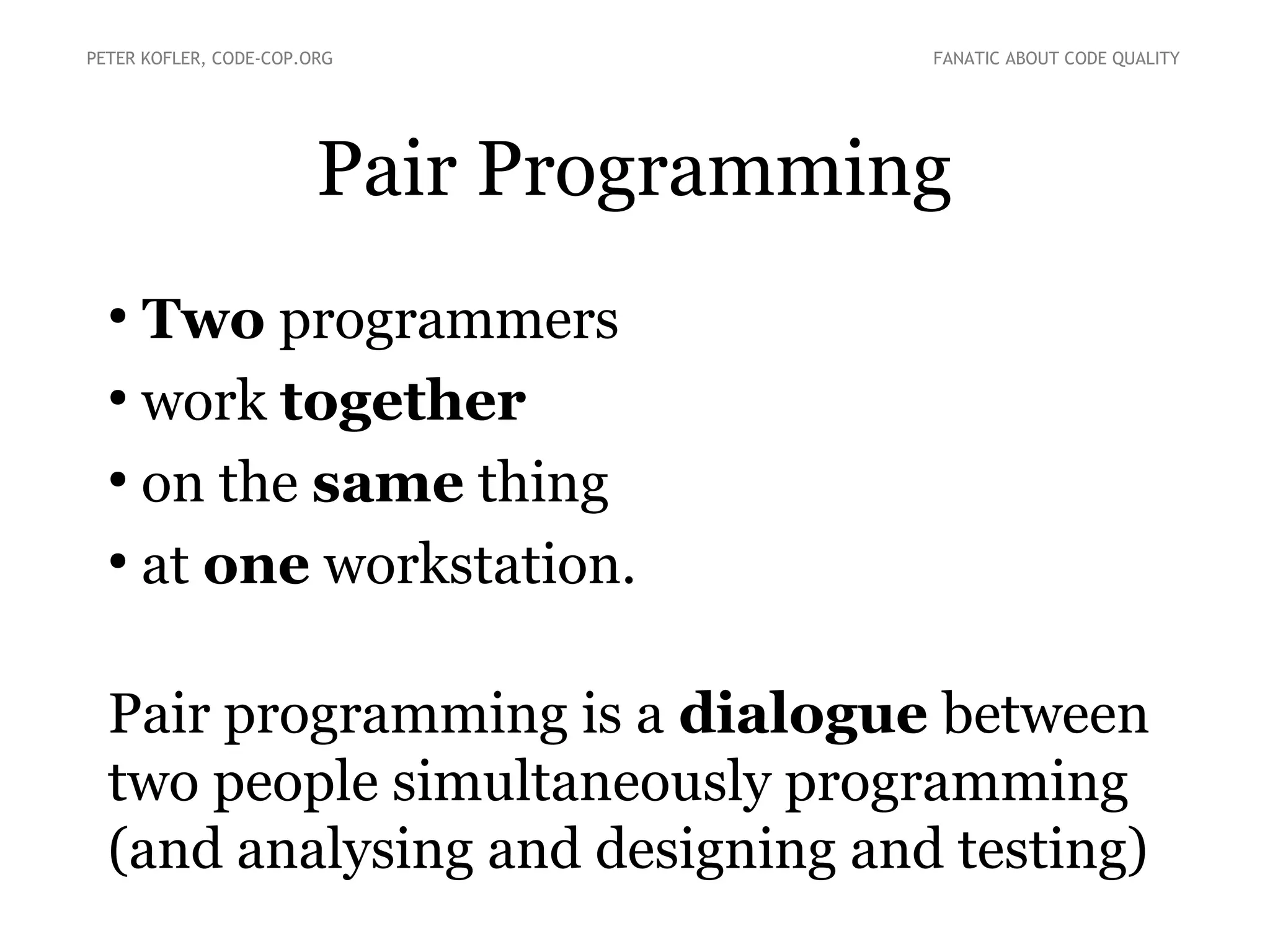 Pair Programming
●
Two programmers
●
work together
●
on the same thing
●
at one workstation.
Pair programming is a dialogue between
two people simultaneously programming
(and analysing and designing and testing)
PETER KOFLER, CODE-COP.ORG FANATIC ABOUT CODE QUALITY
 