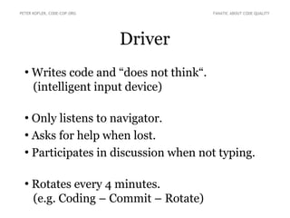 Driver
●
Writes code and “does not think“.
(intelligent input device)
●
Only listens to navigator.
●
Asks for help when lost.
●
Participates in discussion when not typing.
●
Rotates every 4 minutes.
(e.g. Coding – Commit – Rotate)
PETER KOFLER, CODE-COP.ORG FANATIC ABOUT CODE QUALITY
 