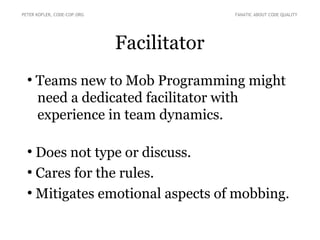 Facilitator
●
Teams new to Mob Programming might
need a dedicated facilitator with
experience in team dynamics.
●
Does not type or discuss.
●
Cares for the rules.
●
Mitigates emotional aspects of mobbing.
PETER KOFLER, CODE-COP.ORG FANATIC ABOUT CODE QUALITY
 