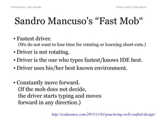 Sandro Mancuso's “Fast Mob“
● Fastest driver.
(We do not want to lose time for rotating or learning short-cuts.)
● Driver is not rotating.
● Driver is the one who types fastest/knows IDE best.
● Driver uses his/her best known environment.
● Constantly move forward.
(If the mob does not decide,
the driver starts typing and moves
forward in any direction.)
PETER KOFLER, CODE-COP.ORG FANATIC ABOUT CODE QUALITY
http://codurance.com/2015/11/01/practicing-well-crafted-design/
 