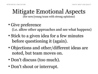 Mitigate Emotional Aspects
(for new/young team with strong opinions)
●
Give preference
(i.e. allow other approaches and see what happens)
●
Stick to a given idea for a few minutes
before questioning it (again).
●
Objections and other/different ideas are
noted, but team moves on.
●
Don't discuss (too much).
●
Don't shout or interrupt.
PETER KOFLER, CODE-COP.ORG FANATIC ABOUT CODE QUALITY
 