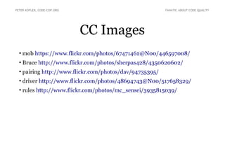 CC Images
●
mob https://www.flickr.com/photos/67471462@N00/446597008/
●
Bruce http://www.flickr.com/photos/sherpas428/4350620602/
●
pairing http://www.flickr.com/photos/dav/94735395/
●
driver http://www.flickr.com/photos/48694743@N00/517658329/
●
rules http://www.flickr.com/photos/mc_sensei/3935815039/
PETER KOFLER, CODE-COP.ORG FANATIC ABOUT CODE QUALITY
 