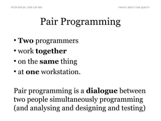 Pair Programming
●
Two programmers
●
work together
●
on the same thing
●
at one workstation.
Pair programming is a dialogue between
two people simultaneously programming
(and analysing and designing and testing)
PETER KOFLER, CODE-COP.ORG FANATIC ABOUT CODE QUALITY
 