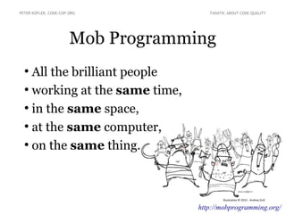 Mob Programming
●
All the brilliant people
●
working at the same time,
●
in the same space,
●
at the same computer,
●
on the same thing.
PETER KOFLER, CODE-COP.ORG FANATIC ABOUT CODE QUALITY
http://mobprogramming.org/
 